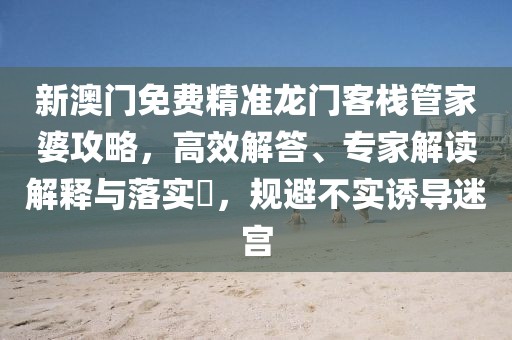 新澳门免费精准龙门客栈管家婆攻略，高效解答、专家解读解释与落实​，规避不实诱导迷宫