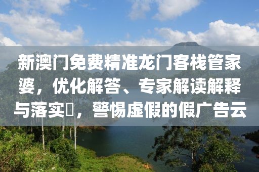 新澳门免费精准龙门客栈管家婆，优化解答、专家解读解释与落实​，警惕虚假的假广告云