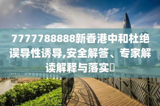 7777788888新香港中和杜绝误导性诱导,安全解答、专家解读解释与落实​
