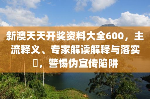 新澳天天开奖资料大全600，主流释义、专家解读解释与落实​，警惕伪宣传陷阱