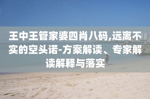 王中王管家婆四肖八码,远离不实的空头诺-方案解读、专家解读解释与落实