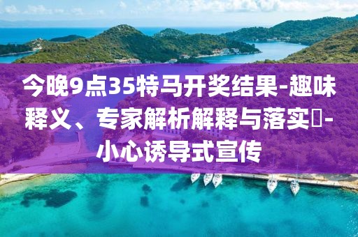 今晚9点35特马开奖结果-趣味释义、专家解析解释与落实​-小心诱导式宣传