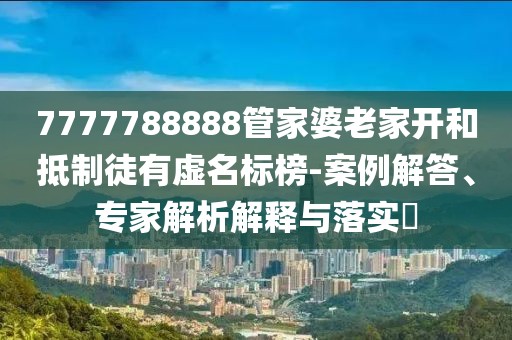 7777788888管家婆老家开和抵制徒有虚名标榜-案例解答、专家解析解释与落实​