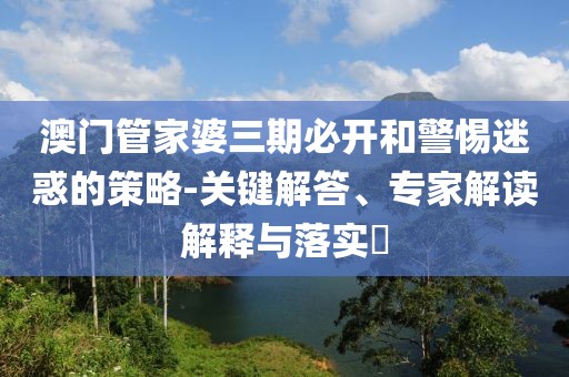 澳门管家婆三期必开和警惕迷惑的策略-关键解答、专家解读解释与落实​