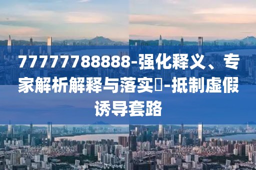 77777788888-强化释义、专家解析解释与落实​-抵制虚假诱导套路