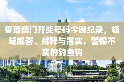 香港澳门开奖号码今晚纪录，领域解答、解释与落实，警惕不实的钓鱼钩