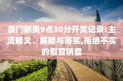 澳门新奥9点30分开奖记录:主流释义、解释与落实,拒绝不实的假营销套