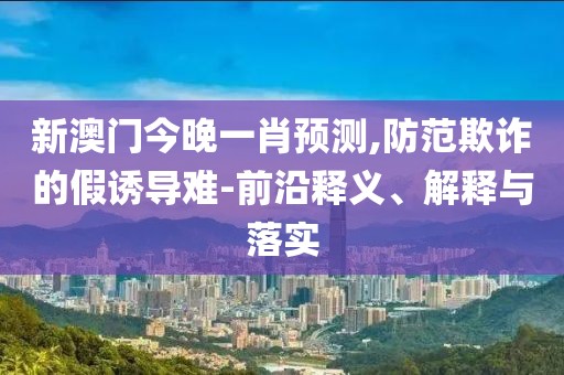 新澳门今晚一肖预测,防范欺诈的假诱导难-前沿释义、解释与落实