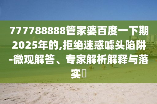 777788888管家婆百度一下期2025年的,拒绝迷惑噱头陷阱-微观解答、专家解析解释与落实​