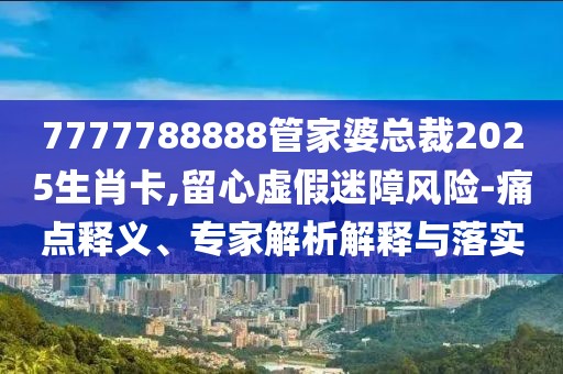 7777788888管家婆总裁2025生肖卡,留心虚假迷障风险-痛点释义、专家解析解释与落实