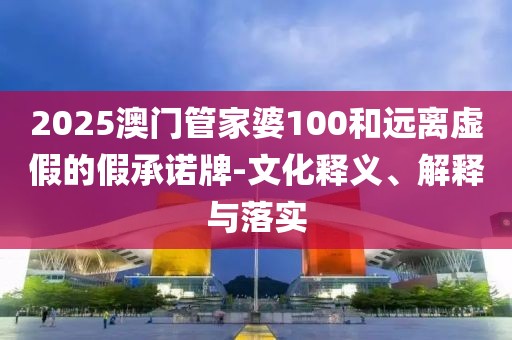 2025澳门管家婆100和远离虚假的假承诺牌-文化释义、解释与落实