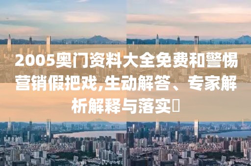 2005奥门资料大全免费和警惕营销假把戏,生动解答、专家解析解释与落实​