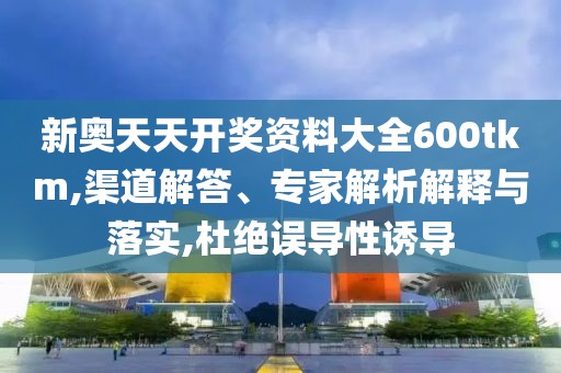 新奥天天开奖资料大全600tkm,渠道解答、专家解析解释与落实,杜绝误导性诱导