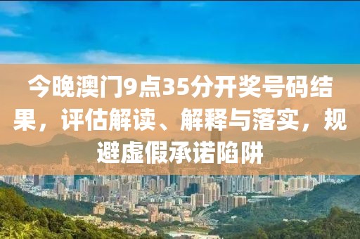 今晚澳门9点35分开奖号码结果，评估解读、解释与落实，规避虚假承诺陷阱