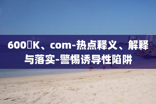 600丅K、com-热点释义、解释与落实-警惕诱导性陷阱