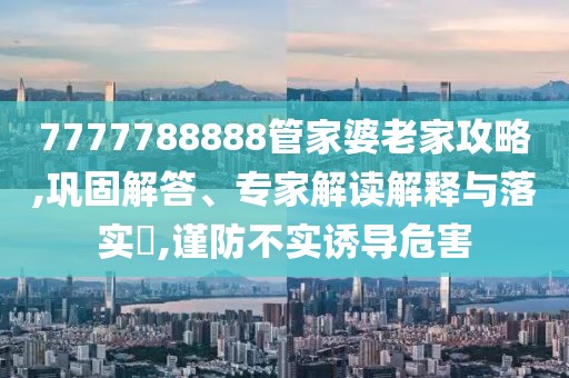 7777788888管家婆老家攻略,巩固解答、专家解读解释与落实​,谨防不实诱导危害