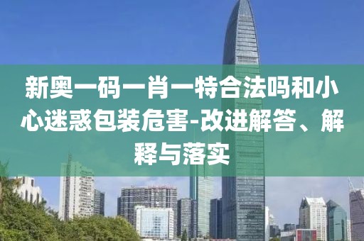新奥一码一肖一特合法吗和小心迷惑包装危害-改进解答、解释与落实