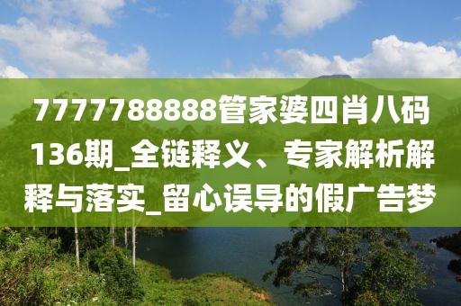 7777788888管家婆四肖八码136期_全链释义、专家解析解释与落实_留心误导的假广告梦