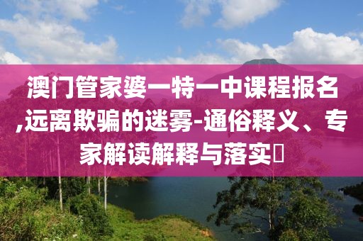 澳门管家婆一特一中课程报名,远离欺骗的迷雾-通俗释义、专家解读解释与落实​