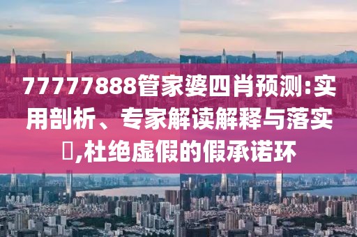 77777888管家婆四肖预测:实用剖析、专家解读解释与落实​,杜绝虚假的假承诺环