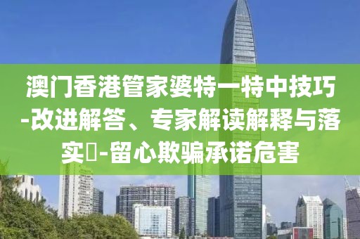 澳门香港管家婆特一特中技巧-改进解答、专家解读解释与落实​-留心欺骗承诺危害