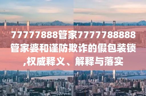 77777888管家7777788888管家婆和谨防欺诈的假包装锁,权威释义、解释与落实