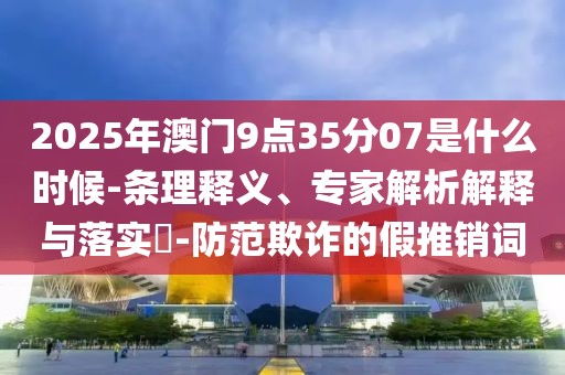 2025年澳门9点35分07是什么时候-条理释义、专家解析解释与落实​-防范欺诈的假推销词