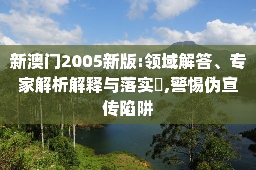 新澳门2005新版:领域解答、专家解析解释与落实​,警惕伪宣传陷阱