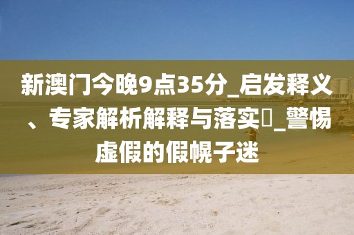 新澳门今晚9点35分_启发释义、专家解析解释与落实​_警惕虚假的假幌子迷