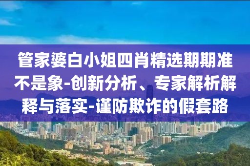 管家婆白小姐四肖精选期期准不是象-创新分析、专家解析解释与落实-谨防欺诈的假套路