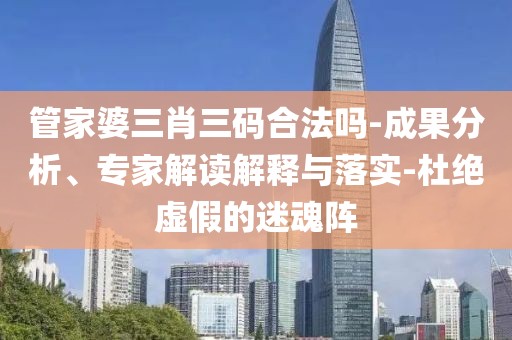 管家婆三肖三码合法吗-成果分析、专家解读解释与落实-杜绝虚假的迷魂阵