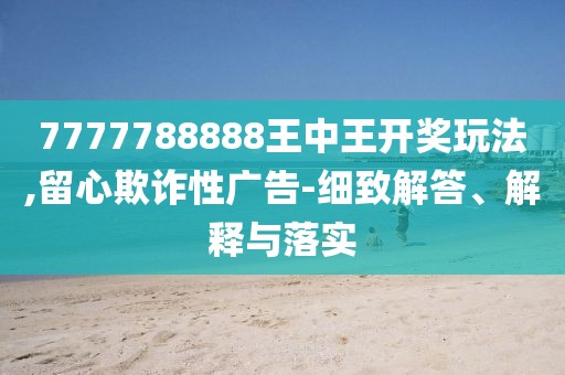 7777788888王中王开奖玩法,留心欺诈性广告-细致解答、解释与落实