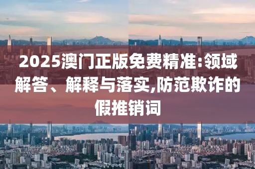 2025澳门正版免费精准:领域解答、解释与落实,防范欺诈的假推销词