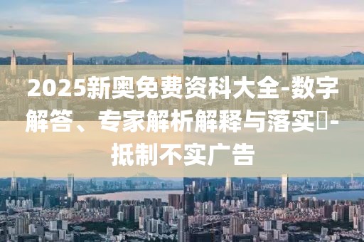 2025新奥免费资科大全-数字解答、专家解析解释与落实​-抵制不实广告