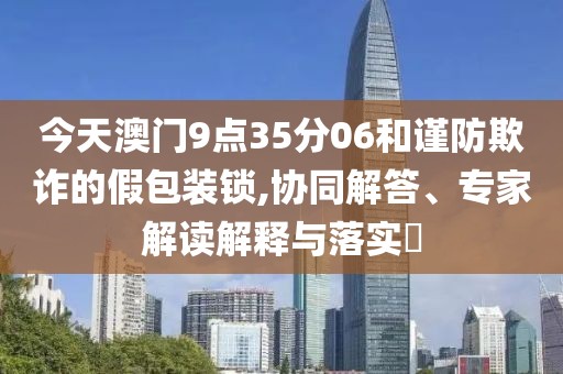 今天澳门9点35分06和谨防欺诈的假包装锁,协同解答、专家解读解释与落实​