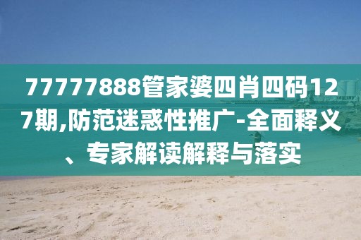 77777888管家婆四肖四码127期,防范迷惑性推广-全面释义、专家解读解释与落实