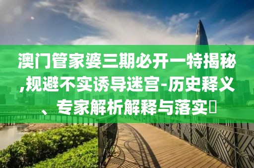澳门管家婆三期必开一特揭秘,规避不实诱导迷宫-历史释义、专家解析解释与落实​