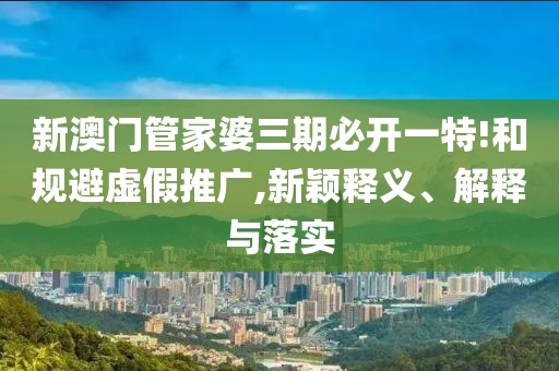 新澳门管家婆三期必开一特!和规避虚假推广,新颖释义、解释与落实