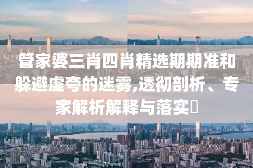 管家婆三肖四肖精选期期准和躲避虚夸的迷雾,透彻剖析、专家解析解释与落实​
