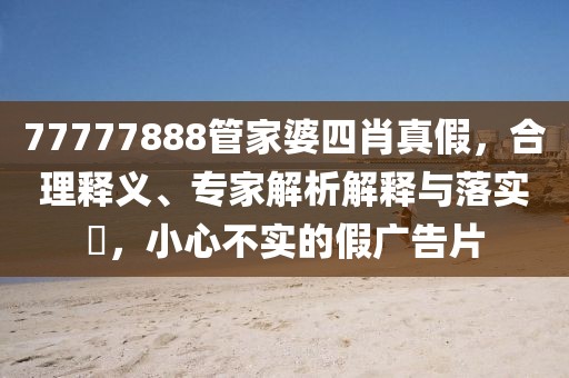 77777888管家婆四肖真假，合理释义、专家解析解释与落实​，小心不实的假广告片