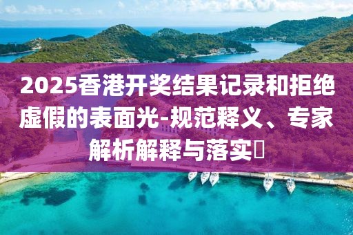 2025香港开奖结果记录和拒绝虚假的表面光-规范释义、专家解析解释与落实​