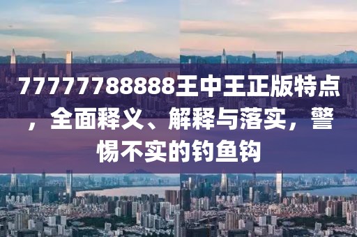 77777788888王中王正版特点，全面释义、解释与落实，警惕不实的钓鱼钩