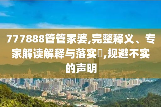 777888管管家婆,完整释义、专家解读解释与落实​,规避不实的声明