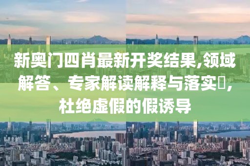 新奥门四肖最新开奖结果,领域解答、专家解读解释与落实​,杜绝虚假的假诱导