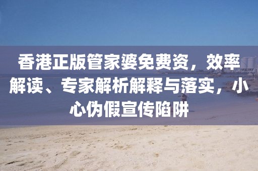 香港正版管家婆免费资，效率解读、专家解析解释与落实，小心伪假宣传陷阱