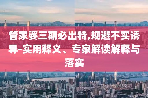 管家婆三期必出特,规避不实诱导-实用释义、专家解读解释与落实
