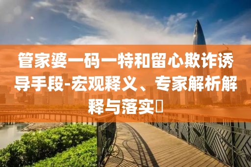 管家婆一码一特和留心欺诈诱导手段-宏观释义、专家解析解释与落实​