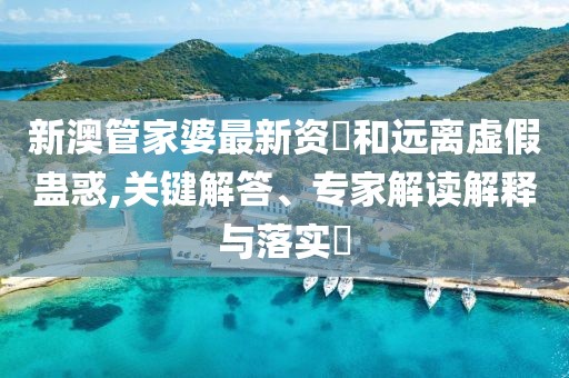新澳管家婆最新资枓和远离虚假蛊惑,关键解答、专家解读解释与落实​