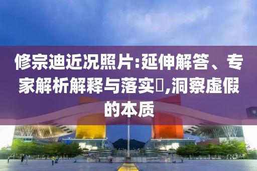 修宗迪近况照片:延伸解答、专家解析解释与落实​,洞察虚假的本质