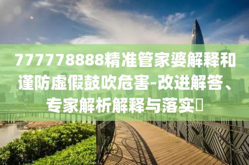 777778888精准管家婆解释和谨防虚假鼓吹危害-改进解答、专家解析解释与落实​